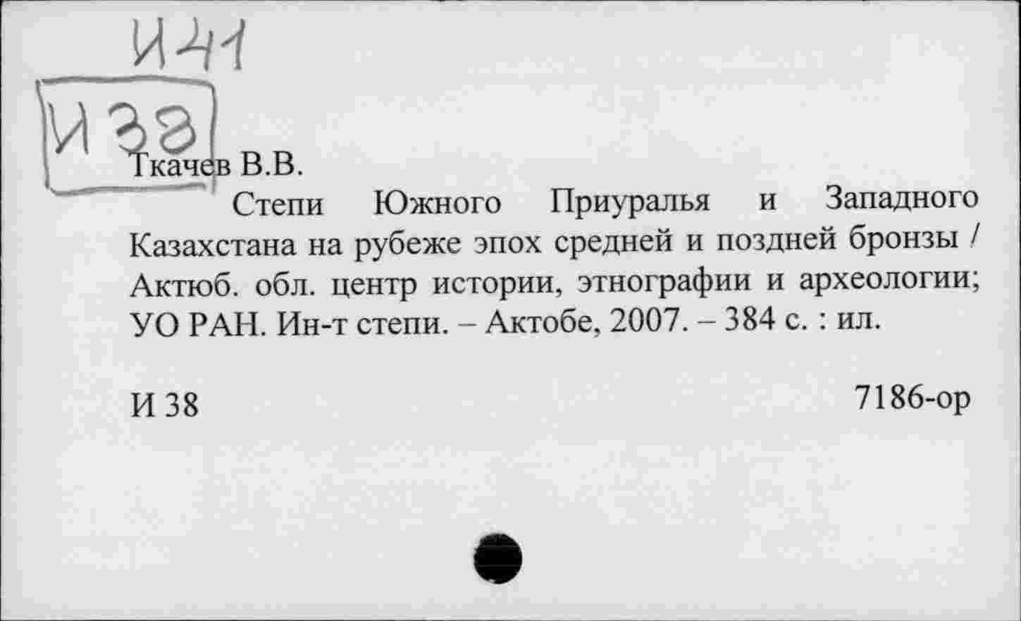 ﻿Ткачев В.В.
Степи Южного Приуралья и Западного Казахстана на рубеже эпох средней и поздней бронзы / Актюб. обл. центр истории, этнографии и археологии; УО РАН. Ин-т степи. - Актобе, 2007. - 384 с. : ил.
И 38
7186-ор